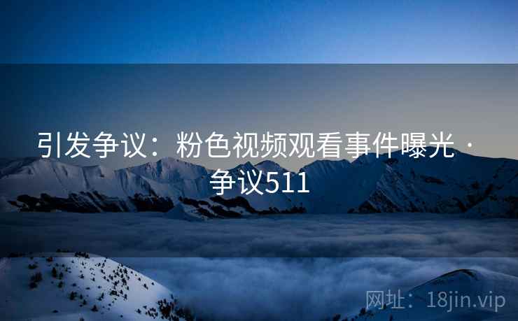 引发争议：粉色视频观看事件曝光 · 争议511