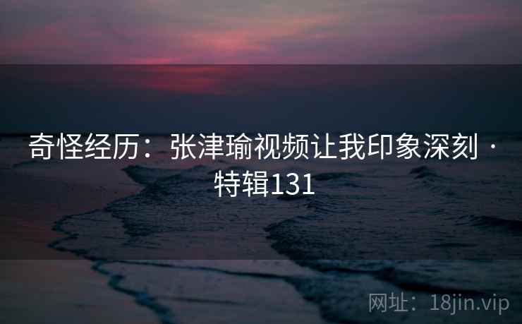 奇怪经历：张津瑜视频让我印象深刻 · 特辑131