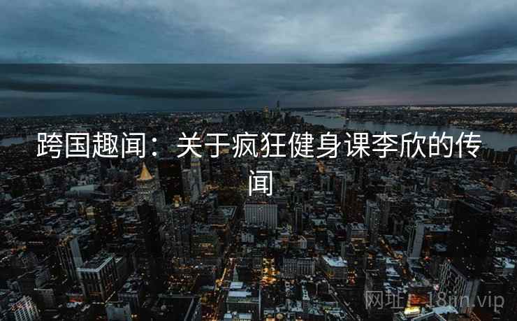 跨国趣闻：关于疯狂健身课李欣的传闻