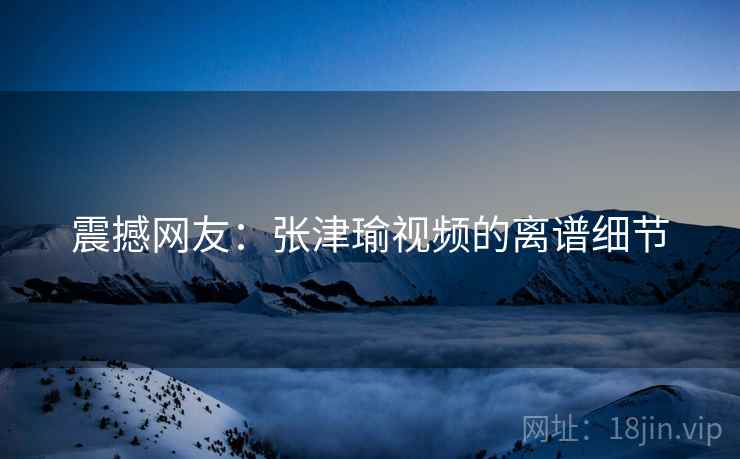震撼网友：张津瑜视频的离谱细节