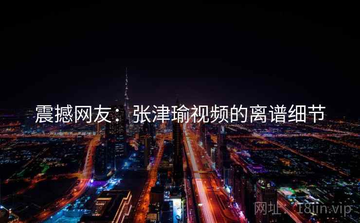 震撼网友：张津瑜视频的离谱细节