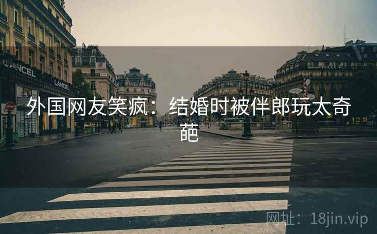 外国网友笑疯：结婚时被伴郎玩太奇葩