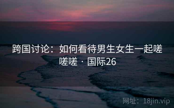 跨国讨论:如何看待男生女生一起嗟嗟嗟 · 国际26 跨国讨论:如何看待男生女生一起嗟嗟嗟 · 国际26