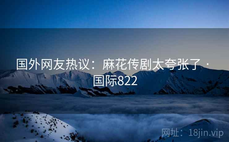 国外网友热议:麻花传剧太夸张了 · 国际822 国外网友热议:麻花传剧太夸张了 · 国际822