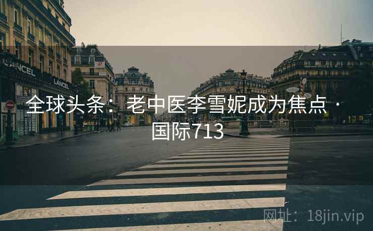 全球头条:老中医李雪妮成为焦点 · 国际713 全球头条:老中医李雪妮成为焦点 · 国际713