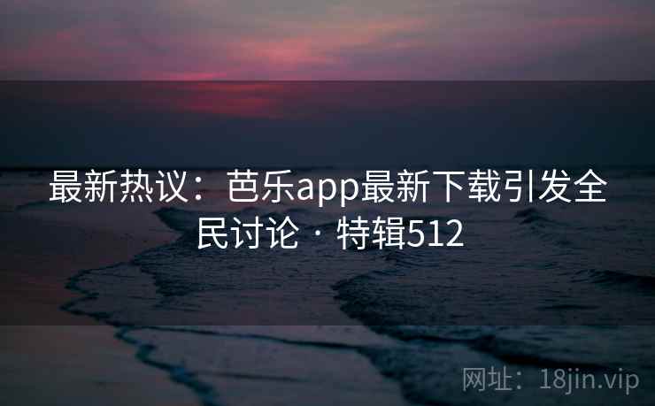 最新热议：芭乐app最新下载引发全民讨论 · 特辑512