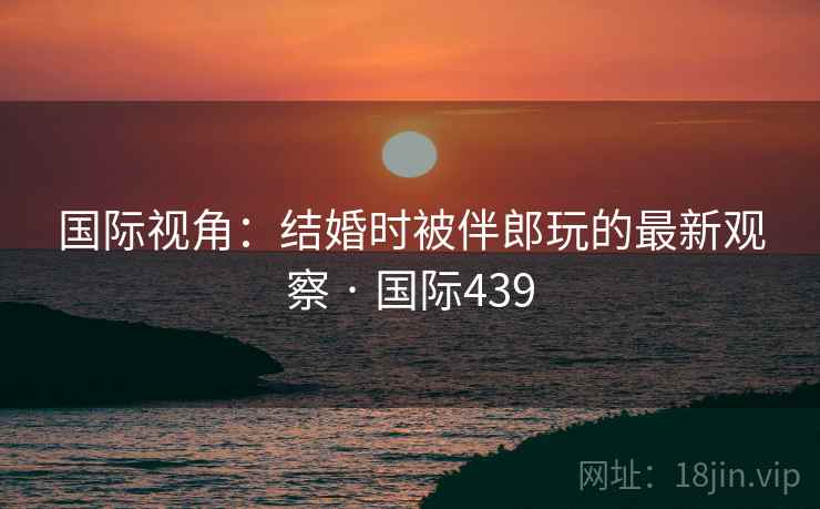 国际视角：结婚时被伴郎玩的最新观察 · 国际439
