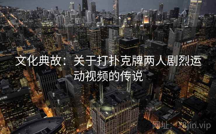 文化典故:关于打扑克牌两人剧烈运动视频的传说 文化典故:关于打扑克牌两人剧烈运动视频的传说