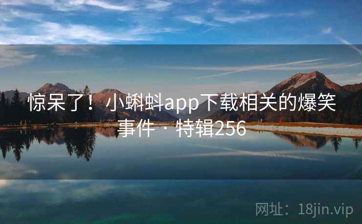 惊呆了!小蝌蚪app下载相关的爆笑事件 · 特辑256