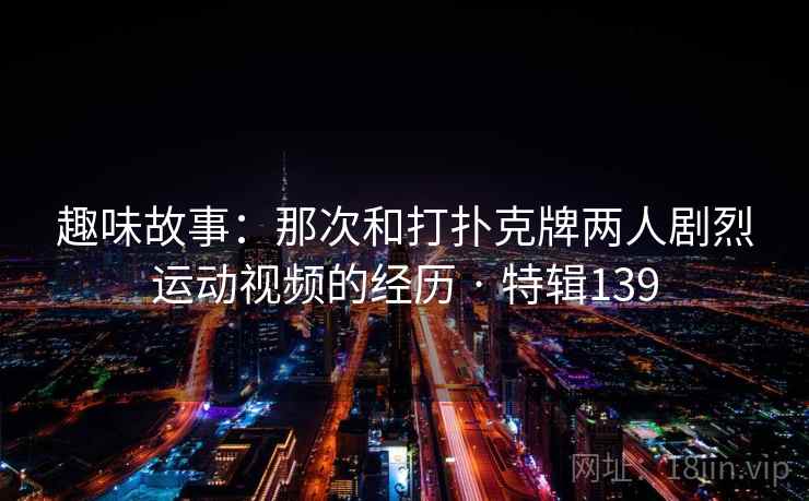 趣味故事:那次和打扑克牌两人剧烈运动视频的经历 · 特辑139