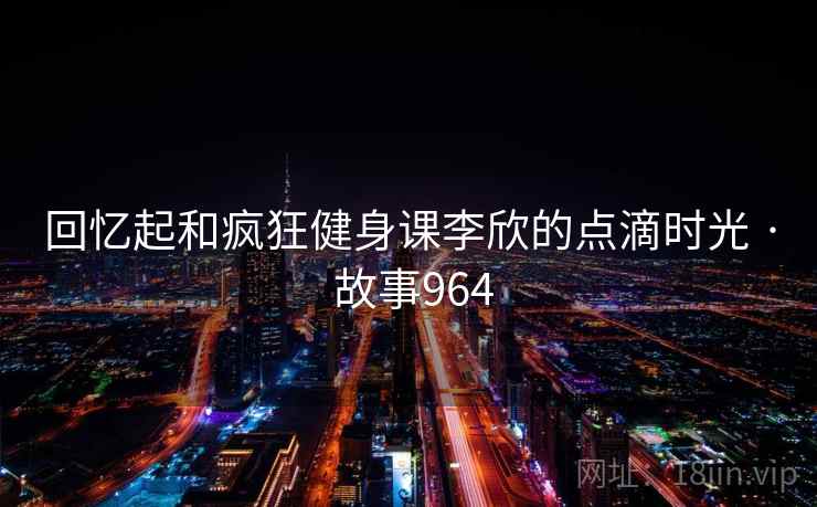 回忆起和疯狂健身课李欣的点滴时光 · 故事964 回忆起和疯狂健身课李欣的点滴时光 · 故事964
