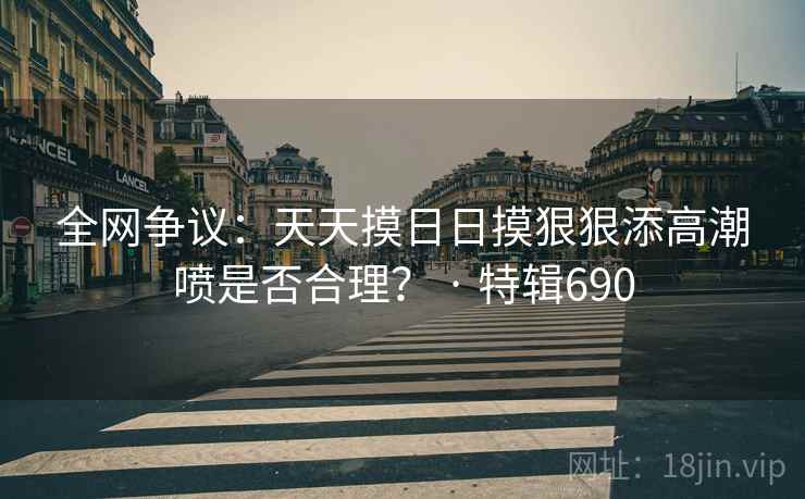 全网争议:天天摸日日摸狠狠添高潮喷是否合理? · 特辑690