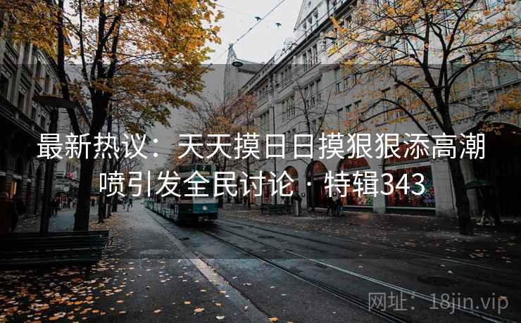 最新热议:天天摸日日摸狠狠添高潮喷引发全民讨论 · 特辑343 最新热议:天天摸日日摸狠狠添高潮喷引发全民讨论 · 特辑343