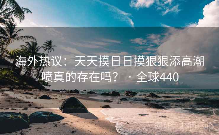 海外热议:天天摸日日摸狠狠添高潮喷真的存在吗? · 全球440