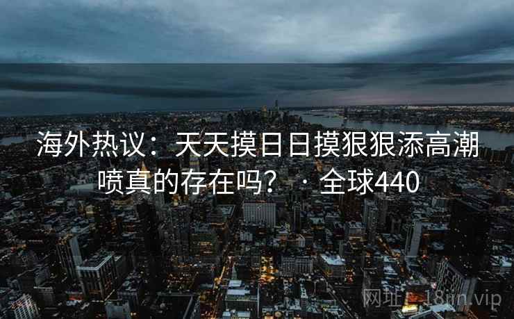 海外热议:天天摸日日摸狠狠添高潮喷真的存在吗? · 全球440 海外热议:天天摸日日摸狠狠添高潮喷真的存在吗? · 全球440