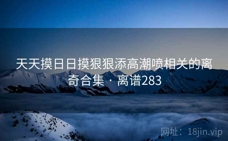 天天摸日日摸狠狠添高潮喷相关的离奇合集 · 离谱283