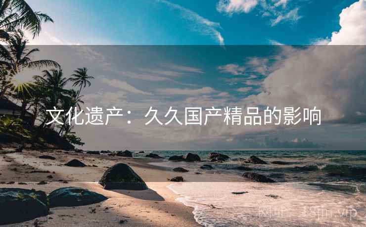 文化遗产:久久国产精品的影响 文化遗产:久久国产精品的影响