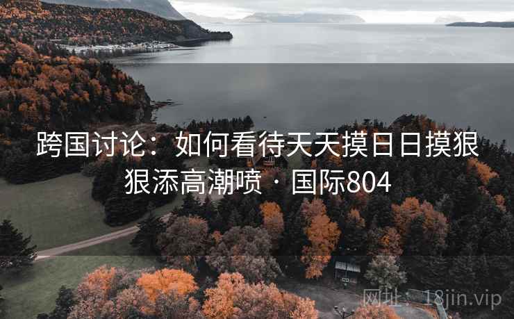 跨国讨论:如何看待天天摸日日摸狠狠添高潮喷 · 国际804