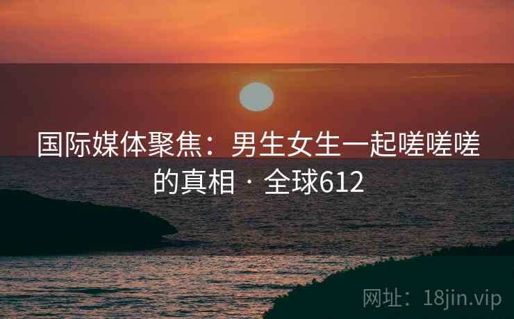 国际媒体聚焦：男生女生一起嗟嗟嗟的真相 · 全球612