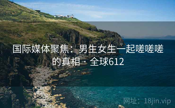 国际媒体聚焦：男生女生一起嗟嗟嗟的真相 · 全球612