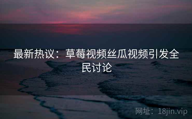 最新热议：草莓视频丝瓜视频引发全民讨论