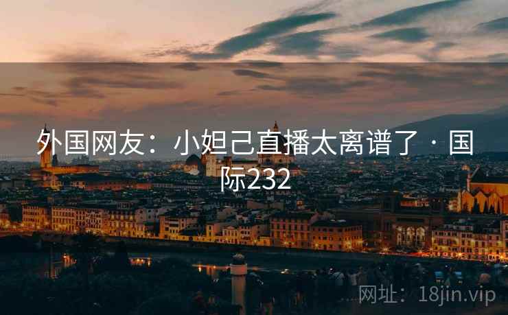 外国网友:小妲己直播太离谱了 · 国际232