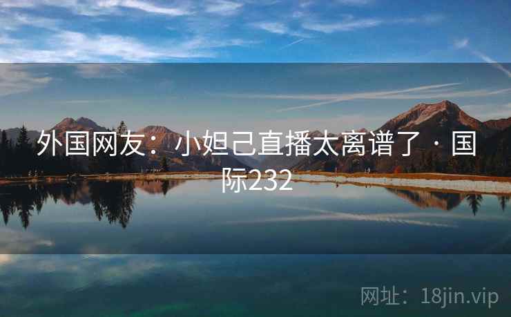 外国网友:小妲己直播太离谱了 · 国际232 外国网友:小妲己直播太离谱了 · 国际232