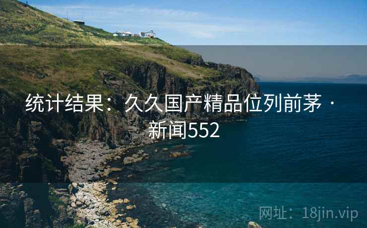 统计结果：久久国产精品位列前茅 · 新闻552