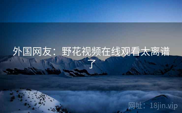 外国网友:野花视频在线观看太离谱了