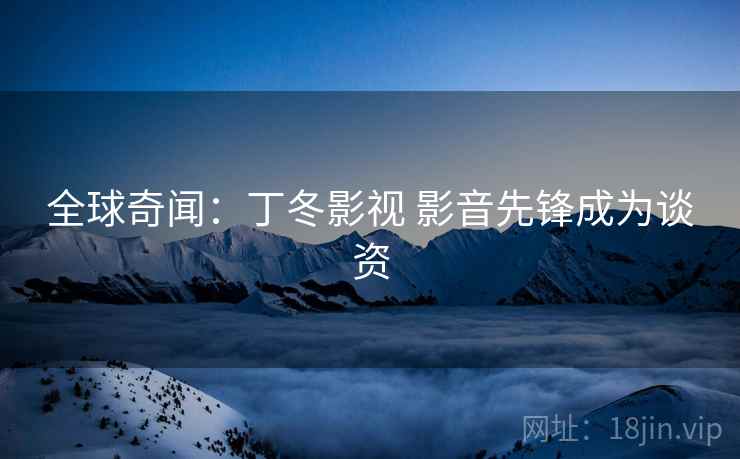 全球奇闻：丁冬影视 影音先锋成为谈资