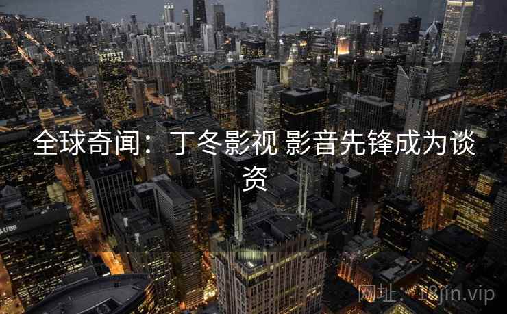 全球奇闻：丁冬影视 影音先锋成为谈资