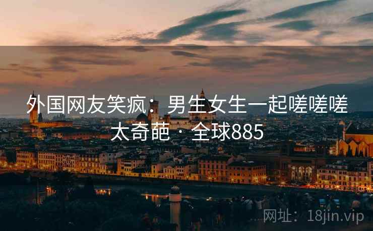外国网友笑疯:男生女生一起嗟嗟嗟太奇葩 · 全球885