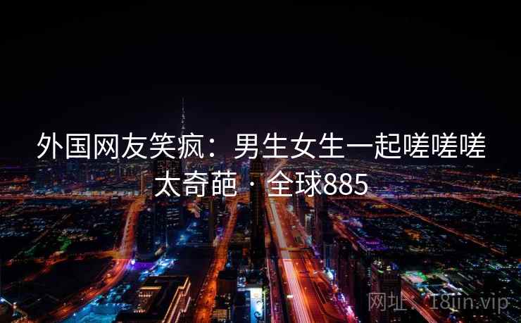 外国网友笑疯：男生女生一起嗟嗟嗟太奇葩 · 全球885