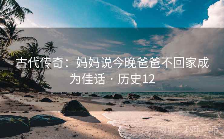 古代传奇:妈妈说今晚爸爸不回家成为佳话 · 历史12 古代传奇:妈妈说今晚爸爸不回家成为佳话 · 历史12