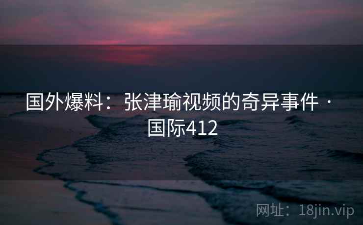 国外爆料：张津瑜视频的奇异事件 · 国际412