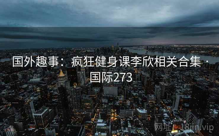 国外趣事：疯狂健身课李欣相关合集 · 国际273