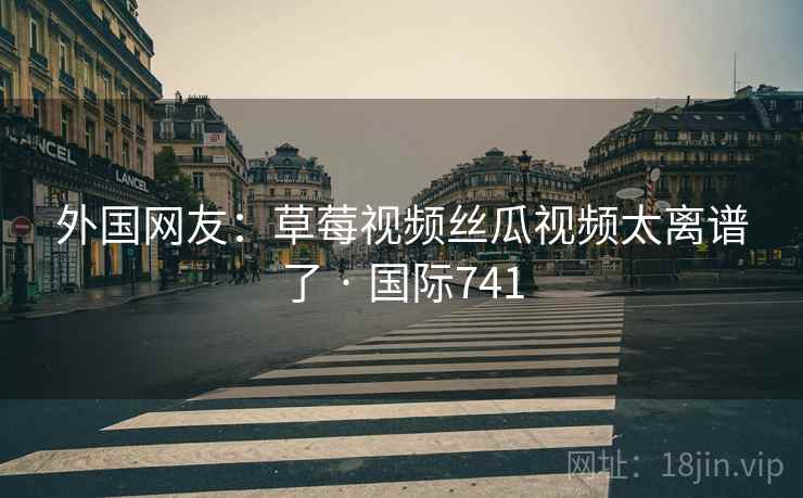 外国网友:草莓视频丝瓜视频太离谱了 · 国际741