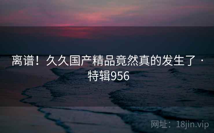 离谱!久久国产精品竟然真的发生了 · 特辑956