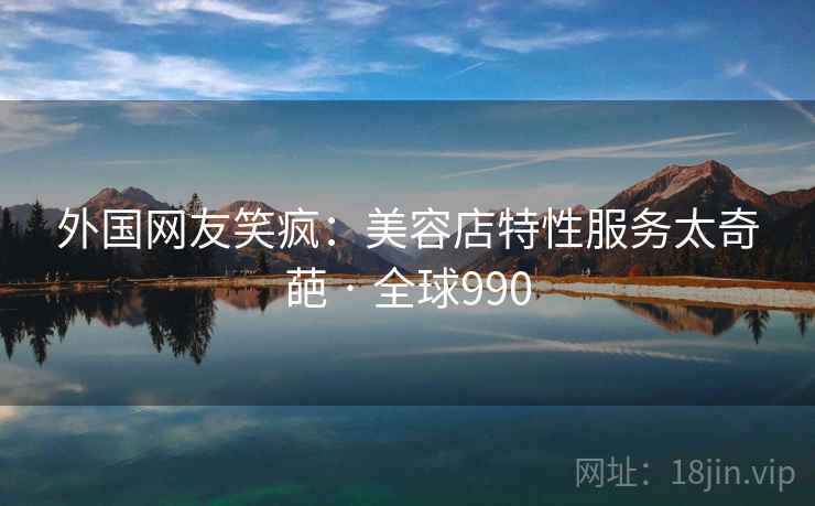 外国网友笑疯:美容店特性服务太奇葩 · 全球990 外国网友笑疯:美容店特性服务太奇葩 · 全球990