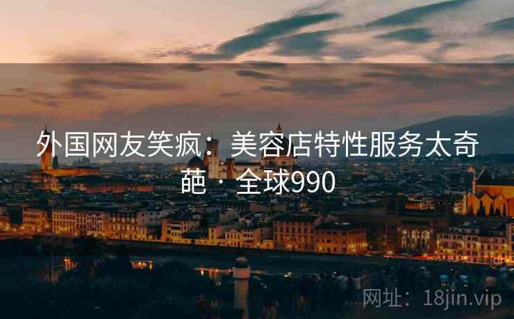 外国网友笑疯:美容店特性服务太奇葩 · 全球990