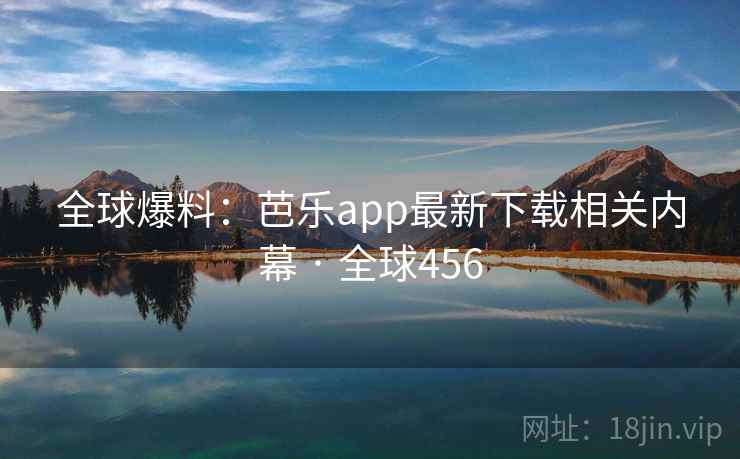 全球爆料：芭乐app最新下载相关内幕 · 全球456