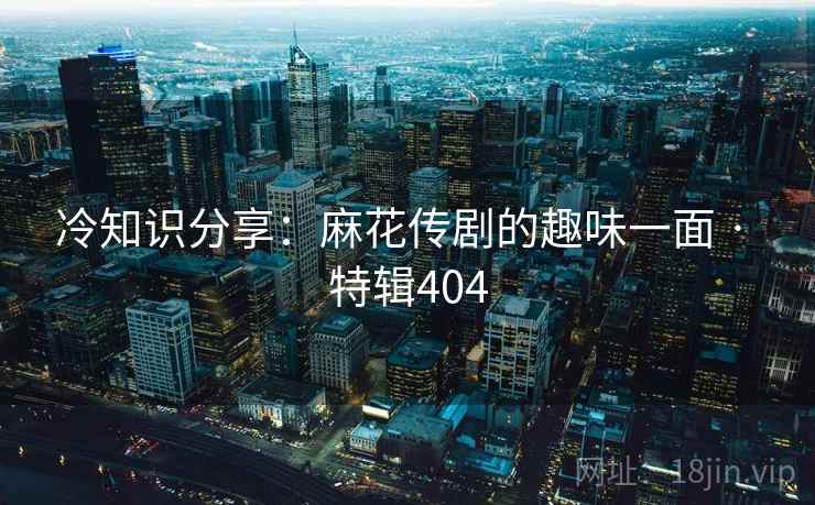 冷知识分享：麻花传剧的趣味一面 · 特辑404