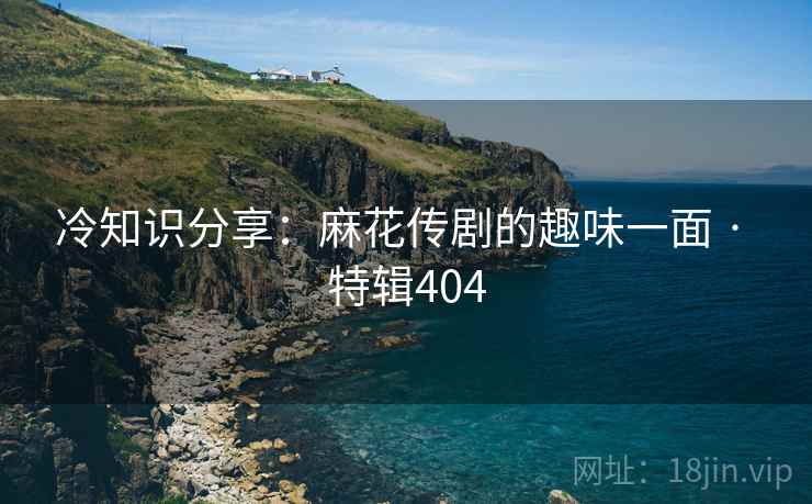 冷知识分享：麻花传剧的趣味一面 · 特辑404