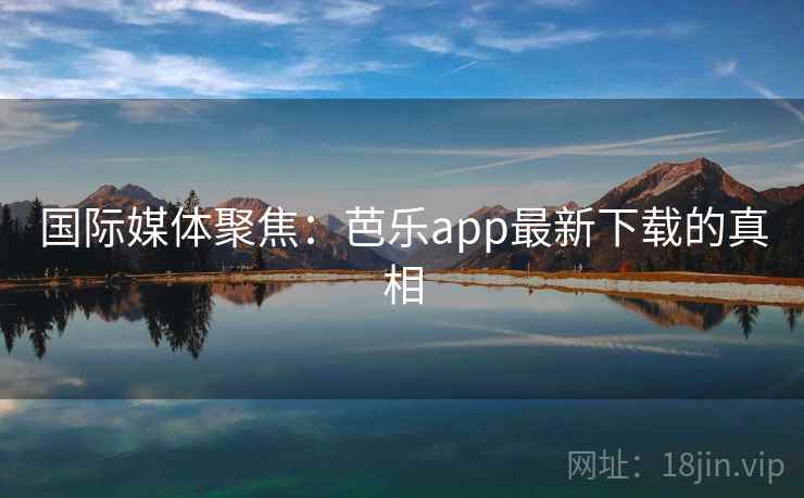 国际媒体聚焦:芭乐app最新下载的真相 国际媒体聚焦:芭乐app最新下载的真相