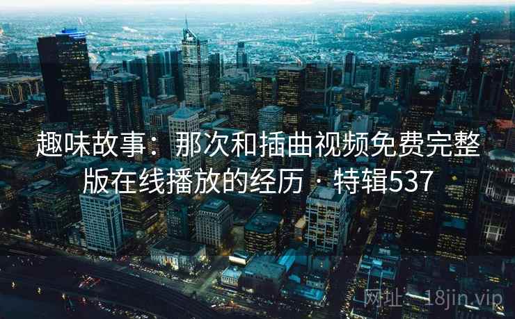趣味故事:那次和插曲视频免费完整版在线播放的经历 · 特辑537