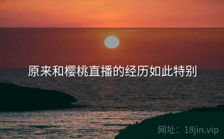 原来和樱桃直播的经历如此特别 原来和樱桃直播的经历如此特别