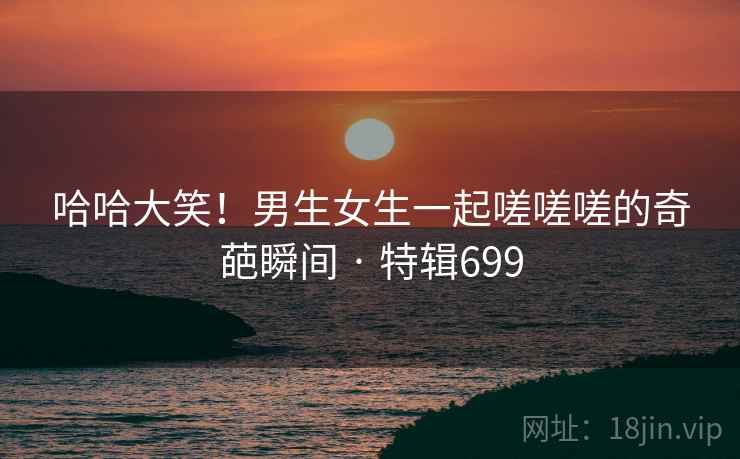 哈哈大笑!男生女生一起嗟嗟嗟的奇葩瞬间 · 特辑699