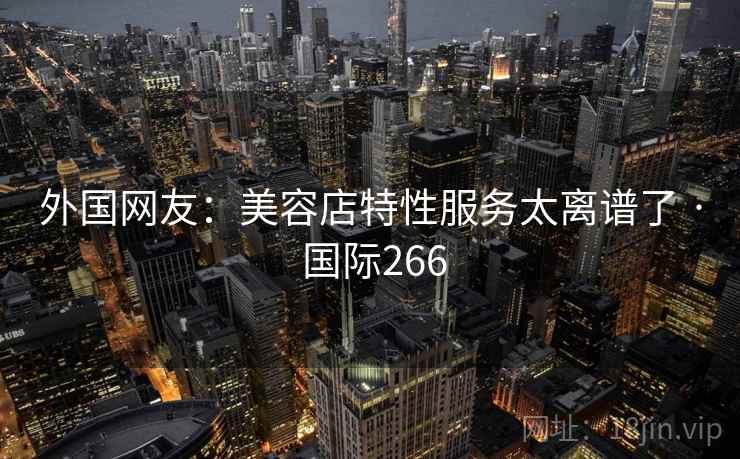 外国网友：美容店特性服务太离谱了 · 国际266