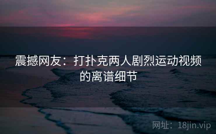 震撼网友:打扑克两人剧烈运动视频的离谱细节 震撼网友:打扑克两人剧烈运动视频的离谱细节