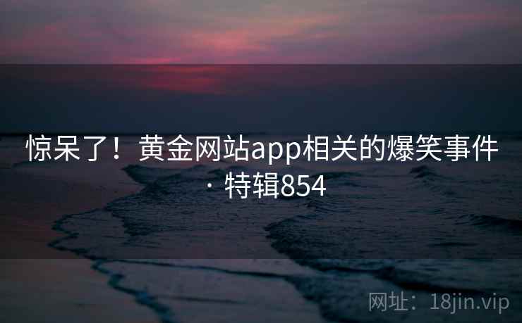 惊呆了!黄金网站app相关的爆笑事件 · 特辑854 惊呆了!黄金网站app相关的爆笑事件 · 特辑854